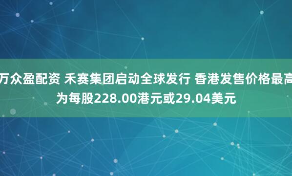 万众盈配资 禾赛集团启动全球发行 香港发售价格最高为每股228.00港元或29.04美元