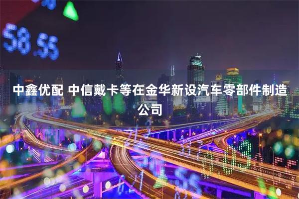 中鑫优配 中信戴卡等在金华新设汽车零部件制造公司