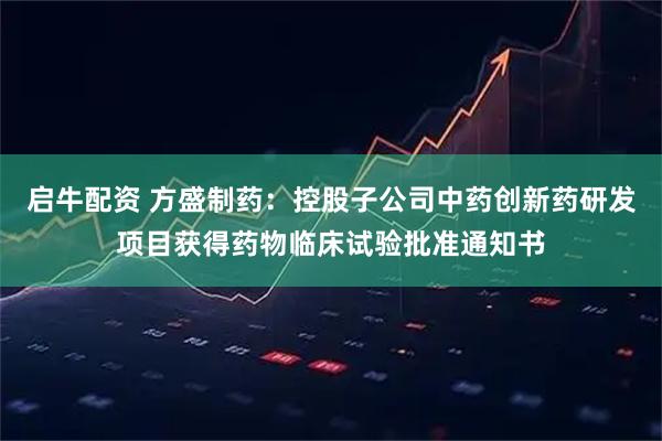 启牛配资 方盛制药：控股子公司中药创新药研发项目获得药物临床试验批准通知书