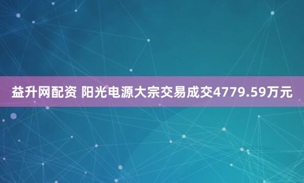 益升网配资 阳光电源大宗交易成交4779.59万元