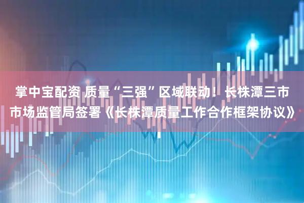 掌中宝配资 质量“三强”区域联动！长株潭三市市场监管局签署《长株潭质量工作合作框架协议》