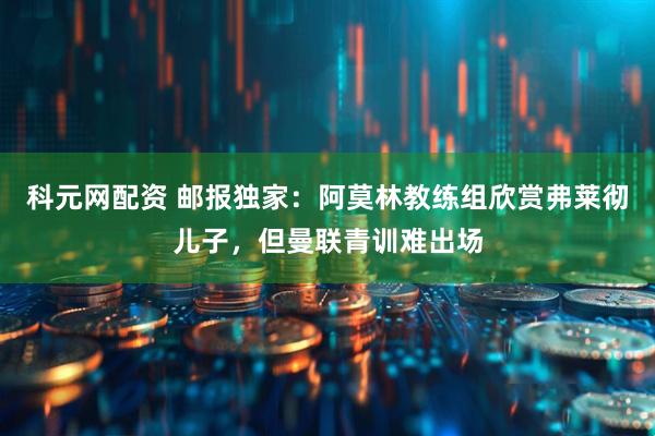 科元网配资 邮报独家：阿莫林教练组欣赏弗莱彻儿子，但曼联青训难出场