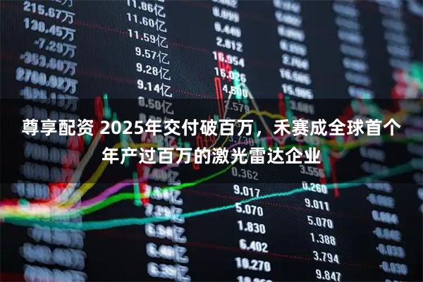 尊享配资 2025年交付破百万，禾赛成全球首个年产过百万的激光雷达企业