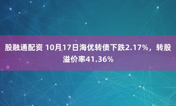 股融通配资 10月17日海优转债下跌2.17%，转股溢价率41.36%