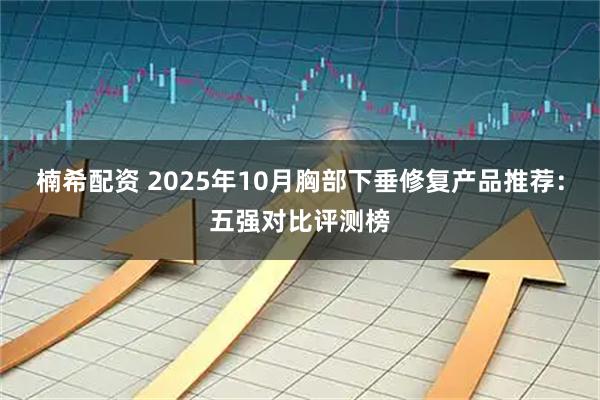 楠希配资 2025年10月胸部下垂修复产品推荐：五强对比评测榜