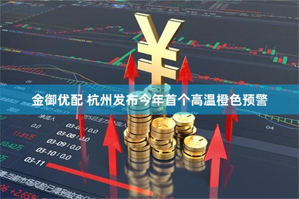 金御优配 杭州发布今年首个高温橙色预警