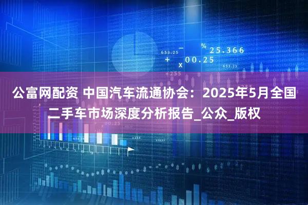 公富网配资 中国汽车流通协会：2025年5月全国二手车市场深度分析报告_公众_版权