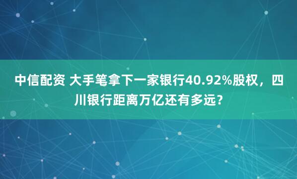 中信配资 大手笔拿下一家银行40.92%股权，四川银行距离万亿还有多远？