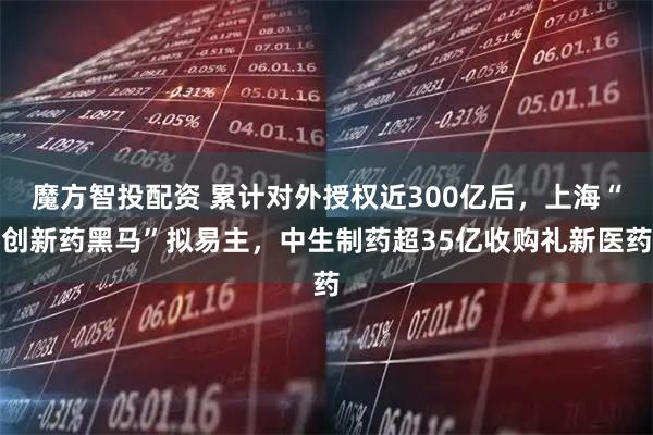 魔方智投配资 累计对外授权近300亿后，上海“创新药黑马”拟易主，中生制药超35亿收购礼新医药