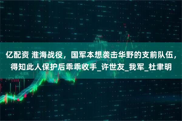 亿配资 淮海战役，国军本想袭击华野的支前队伍，得知此人保护后乖乖收手_许世友_我军_杜聿明
