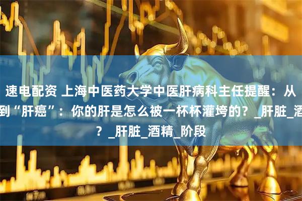 速电配资 上海中医药大学中医肝病科主任提醒：从“酒仙”到“肝癌”：你的肝是怎么被一杯杯灌垮的？_肝脏_酒精_阶段