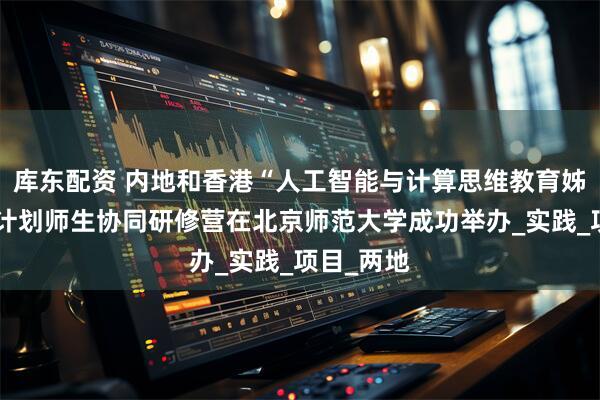 库东配资 内地和香港“人工智能与计算思维教育姊妹学校”计划师生协同研修营在北京师范大学成功举办_实践_项目_两地