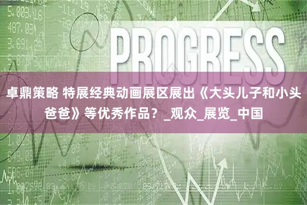 卓鼎策略 特展经典动画展区展出《大头儿子和小头爸爸》等优秀作品？_观众_展览_中国