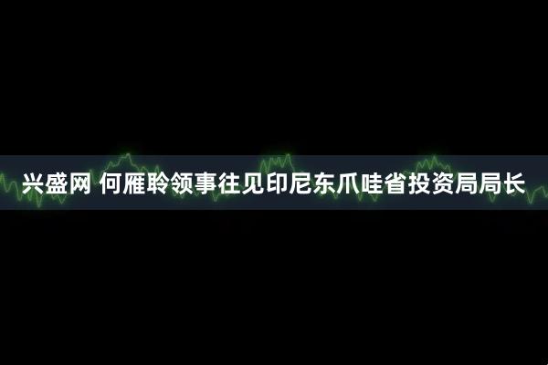 兴盛网 何雁聆领事往见印尼东爪哇省投资局局长
