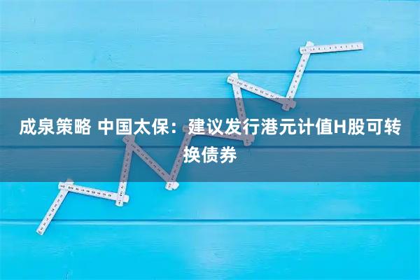 成泉策略 中国太保：建议发行港元计值H股可转换债券