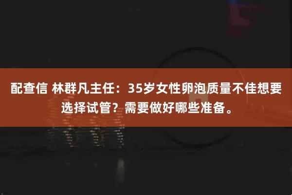 配查信 林群凡主任：35岁女性卵泡质量不佳想要选择试管？需要做好哪些准备。